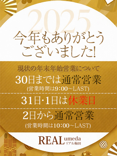 平素よりリアル梅田店をご利用いただき、誠にありがとうございます。<br />
年末年始の営業日程について、以下の通りお知らせいたします。<br />
<br />
【営業スケジュール】<br />
年内最終営業日<br />
2025年12月30日(火)深夜３時まで<br />
<br />
休業期間<br />
2025年12月31日(水)<br />
2026年１月１日(木)<br />
<br />
年始営業開始日<br />
2025年１月２日(金)午前10時より通常営業<br />
<br />
※休業期間中にいただいたお問い合わせにつきましては、<br />
営業開始日以降、順次対応させていただきます。<br />
<br />
本年もご愛顧いただき、誠にありがとうございました。<br />
来年も変わらぬご支援を賜りますよう、お願い申し上げます。<br />
<br />
リアル梅田店